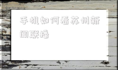 手机如何看苏州新闻联播2024新闻联播最新消息今天